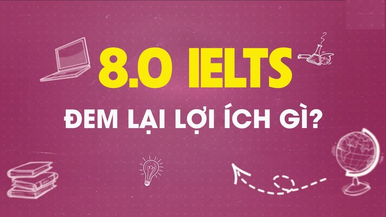 IELTS 8.0 sẽ có lợi ích gì? Chia sẻ kinh nghiệm đạt IELTS 8.0